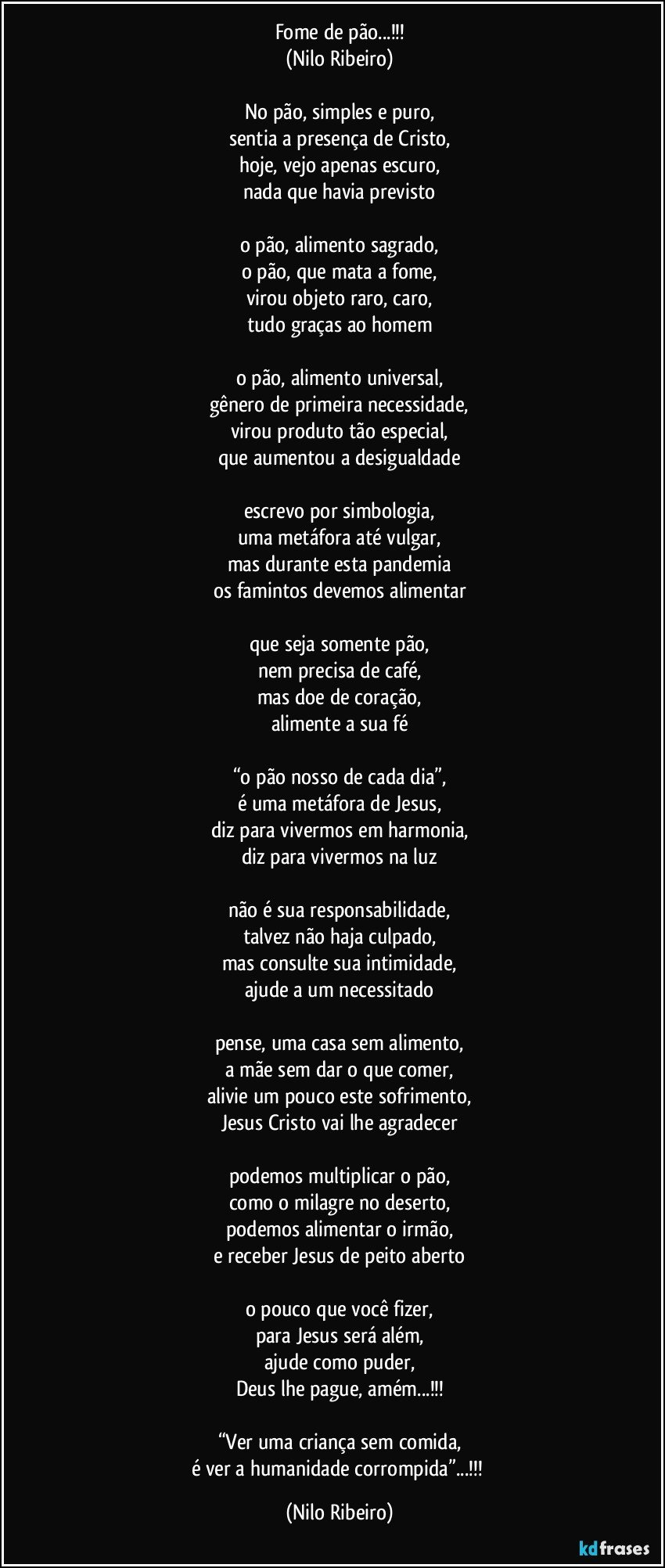 Fome de pão...!!!
(Nilo Ribeiro)

No pão, simples e puro,
sentia a presença de Cristo,
hoje, vejo apenas escuro,
nada que havia previsto

o pão, alimento sagrado,
o pão, que mata a fome,
virou objeto raro, caro,
tudo graças ao homem

o pão, alimento universal,
gênero de primeira necessidade,
virou produto tão especial,
que aumentou a desigualdade

escrevo por simbologia,
uma metáfora até vulgar,
mas durante esta pandemia
os famintos devemos alimentar

que seja somente pão,
nem precisa de café,
mas doe de coração,
alimente a sua fé

“o pão nosso de cada dia”,
é uma metáfora de Jesus,
diz para vivermos em harmonia,
diz para vivermos na luz

não é sua responsabilidade,
talvez não haja culpado,
mas consulte sua intimidade,
ajude a um necessitado

pense, uma casa sem alimento,
a mãe sem dar o que comer,
alivie um pouco este sofrimento,
Jesus Cristo vai lhe agradecer

podemos multiplicar o pão,
como o milagre no deserto,
podemos alimentar o irmão,
e receber Jesus de peito aberto

o pouco que você fizer,
para Jesus será além,
ajude como puder,
Deus lhe pague, amém...!!!

“Ver uma criança sem comida,
é ver a humanidade corrompida”...!!! (Nilo Ribeiro)