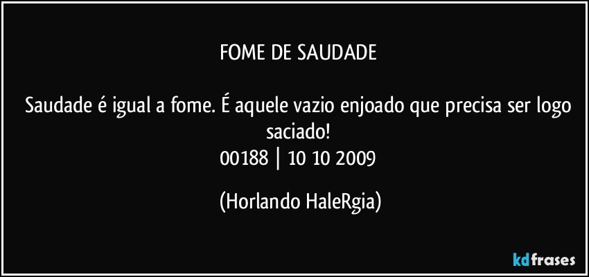 FOME DE SAUDADE 

Saudade é igual a fome. É aquele vazio enjoado que precisa ser logo saciado!  
00188 | 10/10/2009 (Horlando HaleRgia)