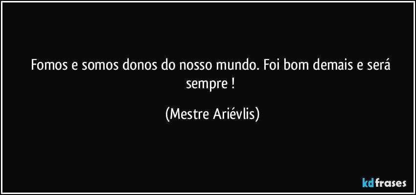 Fomos e somos donos do nosso mundo. Foi bom demais e será sempre ! (Mestre Ariévlis)