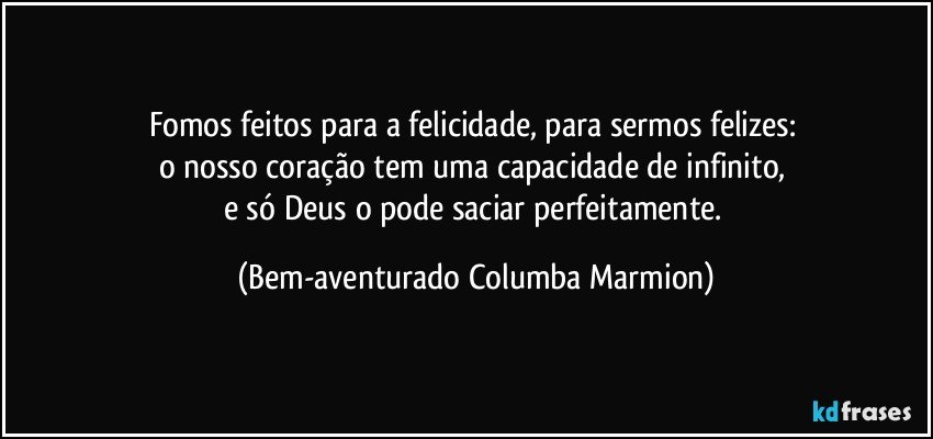 Fomos feitos para a felicidade, para sermos felizes: 
o nosso coração tem uma capacidade de infinito, 
e só Deus o pode saciar perfeitamente. (Bem-aventurado Columba Marmion)