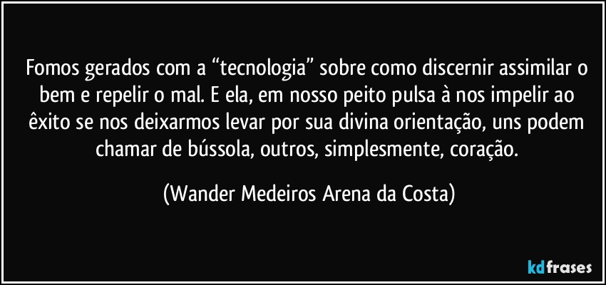 Fomos gerados com a “tecnologia” sobre como discernir assimilar o bem e repelir o mal. E ela, em nosso peito pulsa à nos impelir ao êxito se nos deixarmos levar por sua divina orientação, uns podem chamar de bússola, outros, simplesmente, coração. (Wander Medeiros Arena da Costa)