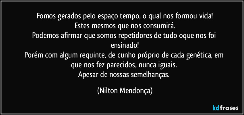 Fomos gerados pelo espaço tempo, o qual nos formou vida!
Estes mesmos que nos consumirá.
Podemos afirmar que somos repetidores de tudo oque nos foi ensinado!
Porém com algum requinte, de cunho próprio de cada genética, em que nos fez parecidos, nunca iguais. 
Apesar de nossas semelhanças. (Nilton Mendonça)