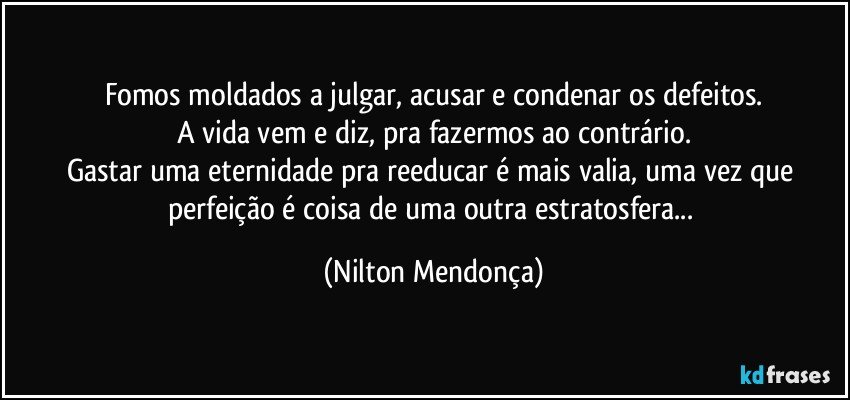 Fomos moldados a julgar, acusar e condenar os defeitos.
A vida vem e diz, pra fazermos ao contrário.
Gastar uma eternidade pra reeducar é mais valia, uma vez que perfeição é coisa de uma outra estratosfera... (Nilton Mendonça)