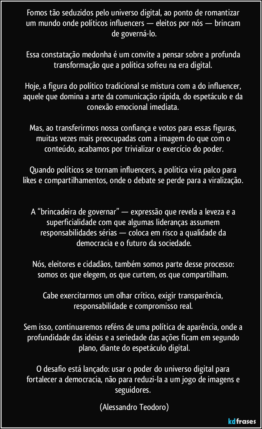 Fomos tão seduzidos pelo universo digital, ao ponto de romantizar um mundo onde políticos influencers — eleitos por nós — brincam de governá-lo.
Essa constatação medonha é um convite a pensar sobre a profunda transformação que a política sofreu na era digital.
Hoje, a figura do político tradicional se mistura com a do influencer, aquele que domina a arte da comunicação rápida, do espetáculo e da conexão emocional imediata.
Mas, ao transferirmos nossa confiança e votos para essas figuras, muitas vezes mais preocupadas com a imagem do que com o conteúdo, acabamos por trivializar o exercício do poder.
Quando políticos se tornam influencers, a política vira palco para likes e compartilhamentos, onde o debate se perde para a viralização.
A “brincadeira de governar” — expressão que revela a leveza e a superficialidade com que algumas lideranças assumem responsabilidades sérias — coloca em risco a qualidade da democracia e o futuro da sociedade.
Nós, eleitores e cidadãos, também somos parte desse processo: somos os que elegem, os que curtem, os que compartilham.
Cabe exercitarmos um olhar crítico, exigir transparência, responsabilidade e compromisso real.
Sem isso, continuaremos reféns de uma política de aparência, onde a profundidade das ideias e a seriedade das ações ficam em segundo plano, diante do espetáculo digital.
O desafio está lançado: usar o poder do universo digital para fortalecer a democracia, não para reduzi-la a um jogo de imagens e seguidores. (Alessandro Teodoro)