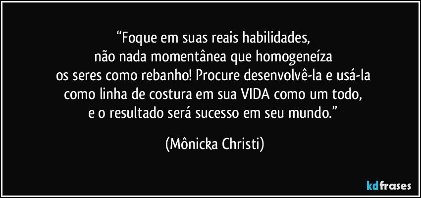 “Foque em suas reais habilidades, 
não nada momentânea que homogeneíza 
os seres como rebanho! Procure desenvolvê-la e usá-la 
como linha de costura em sua VIDA como um todo, 
e o resultado será sucesso em seu mundo.” (Mônicka Christi)