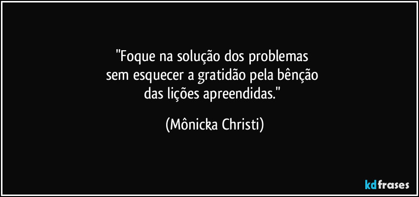 "Foque na solução dos problemas 
sem esquecer a gratidão pela bênção 
das lições apreendidas." (Mônicka Christi)