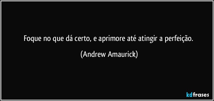 Foque no que dá certo, e aprimore até atingir a perfeição. (Andrew Amaurick)