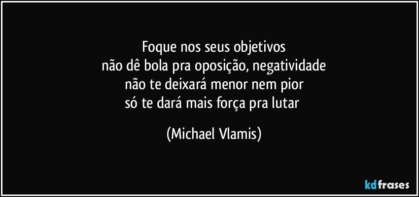 Foque nos seus objetivos
não dê bola pra oposição, negatividade
não te deixará menor nem pior
só te dará mais força pra lutar (Michael Vlamis)