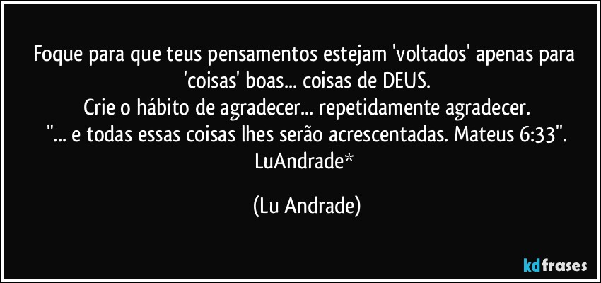 Foque para que teus pensamentos estejam 'voltados' apenas para 'coisas' boas... coisas de DEUS.
Crie o hábito de agradecer... repetidamente agradecer.
"...  e todas essas coisas lhes serão acrescentadas. Mateus 6:33''.
LuAndrade* (Lu Andrade)
