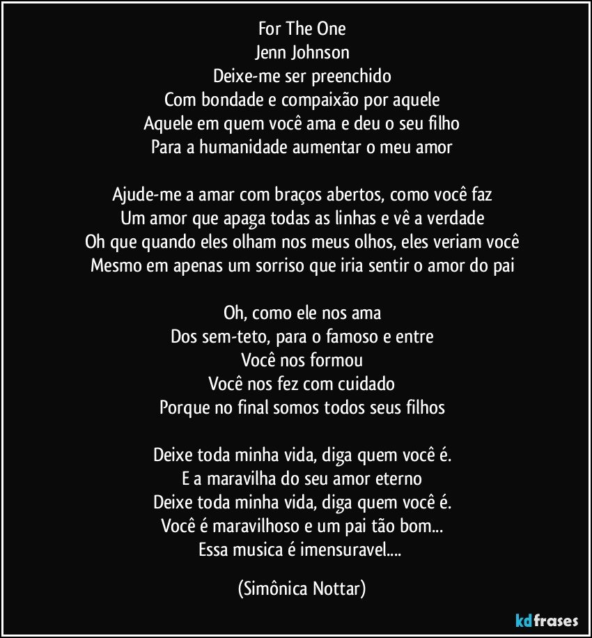 For The One
Jenn Johnson
Deixe-me ser preenchido
Com bondade e compaixão por aquele
Aquele em quem você ama e deu o seu filho
Para a humanidade aumentar o meu amor

Ajude-me a amar com braços abertos, como você faz
Um amor que apaga todas as linhas e vê a verdade
Oh que quando eles olham nos meus olhos, eles veriam você
Mesmo em apenas um sorriso que iria sentir o amor do pai

Oh, como ele nos ama
Dos sem-teto, para o famoso e entre
Você nos formou
Você nos fez com cuidado
Porque no final somos todos seus filhos

Deixe toda minha vida, diga quem você é.
E a maravilha do seu amor eterno
Deixe toda minha vida, diga quem você é.
Você é maravilhoso e um pai tão bom...
Essa musica é imensuravel... (Simônica Nottar)