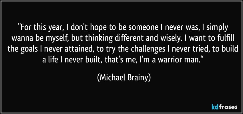 "For this year, I don't hope to be someone I never was, I simply wanna be myself, but thinking different and wisely. I want to fulfill the goals I never attained, to try the challenges I never tried, to build a life I never built, that's me, I'm a warrior man.“ (Michael Brainy)