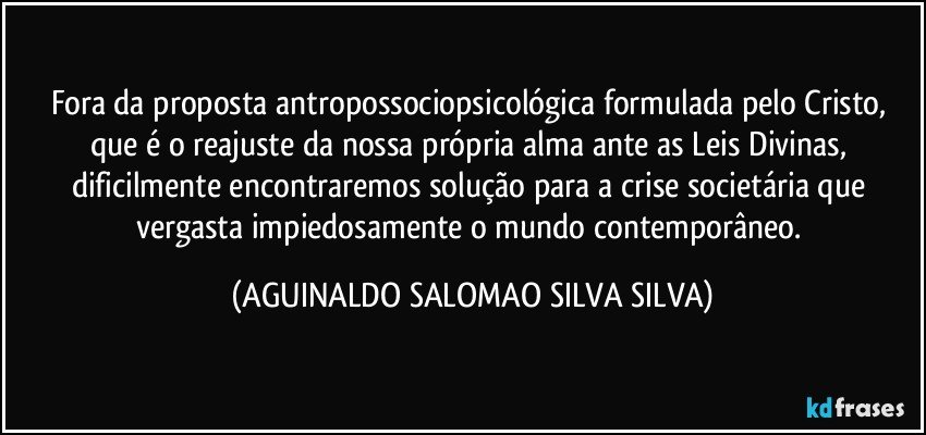 Fora da proposta antropossociopsicológica formulada pelo Cristo, que é o reajuste da nossa própria alma ante as Leis Divinas, dificilmente encontraremos solução para a crise societária que vergasta impiedosamente o mundo contemporâneo. (AGUINALDO SALOMAO SILVA SILVA)