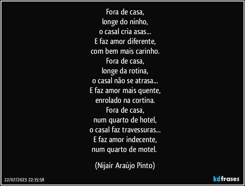 Fora de casa,
longe do ninho,
o casal cria asas...
E faz amor diferente,
com bem mais carinho.
Fora de casa,
longe da rotina,
o casal não se atrasa...
E faz amor mais quente,
enrolado na cortina.
Fora de casa,
num quarto de hotel,
o casal faz travessuras...
E faz amor indecente,
num quarto de motel. (Nijair Araújo Pinto)