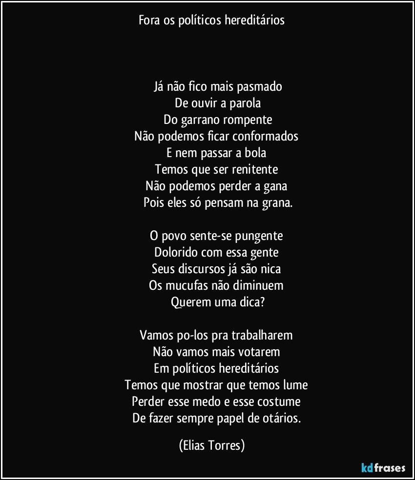 Fora os políticos hereditários
                      
              

              Já não fico mais pasmado
              De ouvir a parola
              Do garrano rompente
              Não podemos ficar conformados 
              E nem passar a bola 
              Temos que ser renitente 
              Não podemos perder a gana 
              Pois eles só pensam na grana.

              O povo sente-se pungente 
              Dolorido com essa gente 
              Seus discursos já são nica 
              Os mucufas não diminuem 
              Querem uma dica?

              Vamos po-los pra trabalharem 
              Não vamos mais votarem 
              Em políticos hereditários 
              Temos que mostrar que temos lume 
              Perder esse medo e esse costume 
              De fazer sempre papel de otários. (Elias Torres)