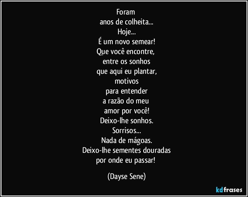 Foram 
anos de colheita...
Hoje...
É um novo semear!
Que você encontre, 
entre os sonhos
que aqui eu plantar,
motivos
para entender
a razão do meu 
amor por você!
Deixo-lhe sonhos.
Sorrisos...
Nada de mágoas.
Deixo-lhe sementes douradas
por onde eu passar! (Dayse Sene)