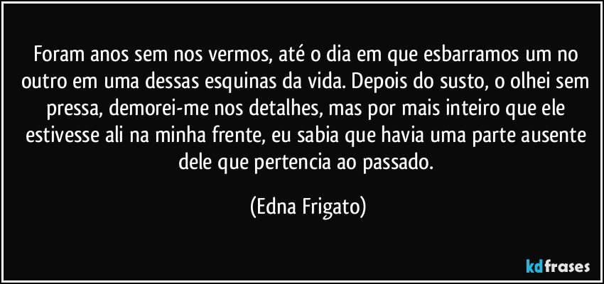 Foram anos sem nos vermos, até o dia em que  esbarramos um no outro em uma dessas esquinas da vida. Depois do susto, o olhei sem pressa, demorei-me nos detalhes, mas por mais inteiro que ele estivesse ali na minha frente, eu sabia que havia uma parte ausente dele que pertencia ao passado. (Edna Frigato)