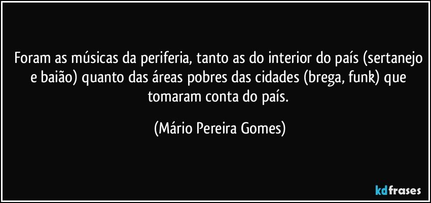 Foram as músicas da periferia, tanto as do interior do país (sertanejo e baião) quanto das áreas pobres das cidades (brega, funk) que tomaram conta do país. (Mário Pereira Gomes)