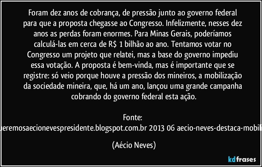 Foram dez anos de cobrança, de pressão junto ao governo federal para que a proposta chegasse ao Congresso. Infelizmente, nesses dez anos as perdas foram enormes. Para Minas Gerais, poderíamos calculá-las em cerca de R$ 1 bilhão ao ano. Tentamos votar no Congresso um projeto que relatei, mas a base do governo impediu essa votação. A proposta é bem-vinda, mas é importante que se registre: só veio porque houve a pressão dos mineiros, a mobilização da sociedade mineira, que, há um ano, lançou uma grande campanha cobrando do governo federal esta ação.

Fonte: http://www.queremosaecionevespresidente.blogspot.com.br/2013/06/aecio-neves-destaca-mobilizacao-de.html (Aécio Neves)