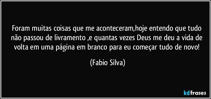 Foram muitas coisas que me aconteceram,hoje entendo que tudo não passou de livramento ,e quantas vezes Deus me deu a vida de volta em uma página em branco para eu começar tudo de novo! (Fabio Silva)