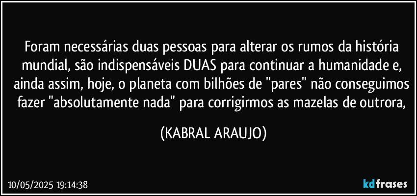 Foram necessárias duas pessoas para alterar os rumos da história mundial, são indispensáveis DUAS para continuar a humanidade e, ainda assim, hoje, o planeta com bilhões de "pares" não conseguimos fazer "absolutamente nada" para corrigirmos as mazelas de outrora, (KABRAL ARAUJO)