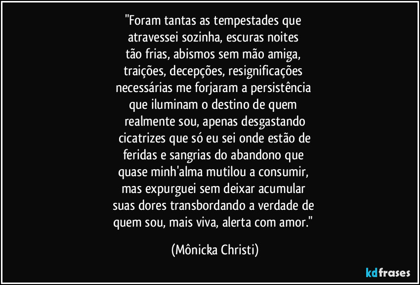 "Foram tantas as tempestades que
atravessei sozinha, escuras noites
tão frias, abismos sem mão amiga,
traições, decepções, resignificações
necessárias me forjaram a persistência
que iluminam o destino de quem
realmente sou, apenas desgastando
cicatrizes que só eu sei onde estão de
feridas e sangrias do abandono que
quase minh'alma mutilou a consumir,
mas expurguei sem deixar acumular
suas dores transbordando a verdade de
quem sou, mais viva, alerta com amor." (Mônicka Christi)