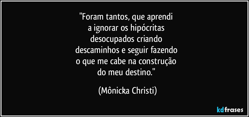 "Foram tantos, que aprendi 
a ignorar os hipócritas 
desocupados  criando 
descaminhos e seguir fazendo 
o que me cabe na construção 
do meu destino." (Mônicka Christi)