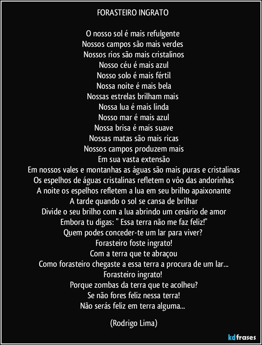 FORASTEIRO INGRATO 

O nosso sol é mais refulgente 
Nossos campos são mais verdes 
Nossos rios são mais cristalinos
Nosso céu é mais azul
Nosso solo é mais fértil
Nossa noite é mais bela
Nossas estrelas brilham mais 
Nossa lua é mais linda
Nosso mar é mais azul
Nossa brisa é mais suave
Nossas matas são mais ricas
Nossos campos produzem mais
Em sua vasta extensão
Em nossos vales e montanhas as águas são mais puras e cristalinas
Os espelhos de águas cristalinas refletem o vôo das andorinhas
A noite os espelhos refletem a lua em seu brilho apaixonante
A tarde quando o sol se cansa de brilhar
Divide o seu brilho com a lua abrindo um cenário de amor
Embora tu digas: " Essa terra não me faz feliz!"
Quem podes conceder-te um lar para viver? 
Forasteiro foste ingrato!
Com a  terra que te abraçou
Como forasteiro chegaste a essa terra a procura de um lar...
Forasteiro ingrato! 
Porque zombas da terra que te acolheu?
Se não fores feliz nessa terra!
Não serás feliz em terra alguma... (Rodrigo Lima)