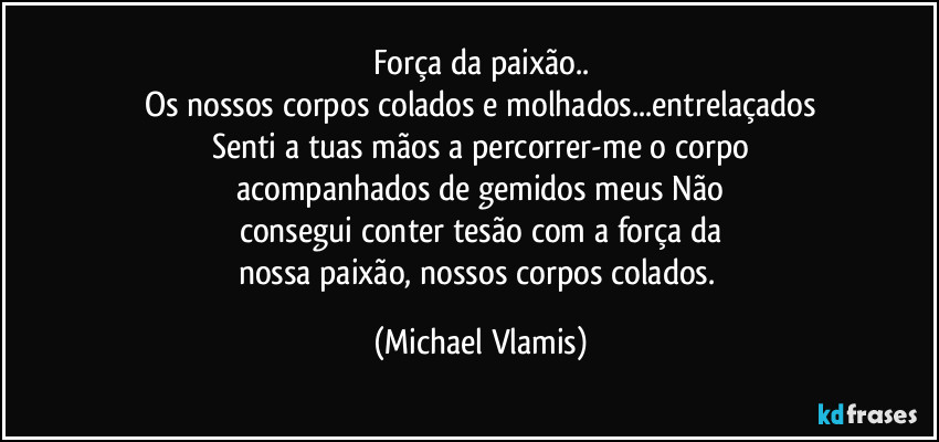 Força da paixão..
Os nossos corpos colados e molhados...entrelaçados
Senti a tuas mãos a percorrer-me o corpo
acompanhados de gemidos meus Não
consegui conter tesão com a força da
nossa paixão, nossos corpos colados. (Michael Vlamis)