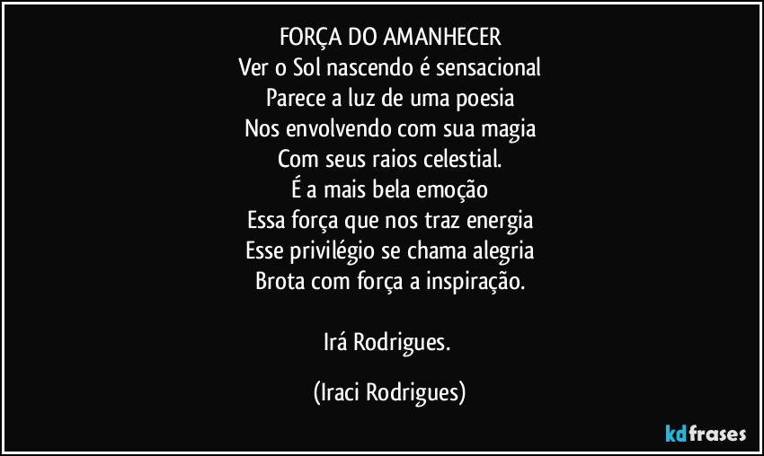 FORÇA DO AMANHECER
Ver o Sol nascendo é sensacional
Parece a luz de uma poesia
Nos envolvendo com sua magia
Com seus raios celestial.
É a mais bela emoção
Essa força que nos traz energia
Esse privilégio se chama alegria
Brota com força a inspiração.

Irá Rodrigues. (Iraci Rodrigues)