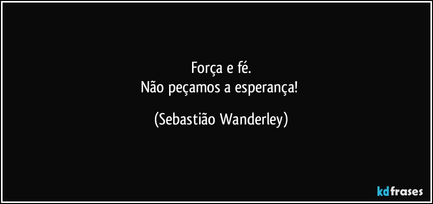 Força e fé.
Não peçamos a esperança! (Sebastião Wanderley)