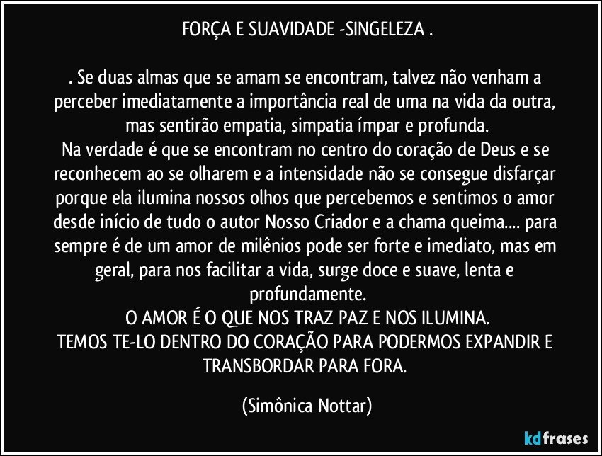 FORÇA E SUAVIDADE -SINGELEZA .

. Se duas almas que se amam se encontram, talvez não venham a perceber imediatamente a importância real de uma na vida da outra, mas sentirão empatia, simpatia ímpar e profunda.
Na verdade é que se encontram no centro do coração de Deus e se reconhecem ao se olharem e a intensidade não se consegue disfarçar porque ela ilumina nossos olhos que percebemos e sentimos o amor desde início de tudo o autor Nosso Criador e a chama queima... para sempre é de um amor de milênios pode ser forte e imediato, mas em geral, para nos facilitar a vida, surge doce e suave, lenta e profundamente.
O AMOR É O QUE NOS TRAZ PAZ E NOS ILUMINA.
TEMOS TE-LO DENTRO DO CORAÇÃO PARA PODERMOS EXPANDIR E TRANSBORDAR  PARA FORA. (Simônica Nottar)