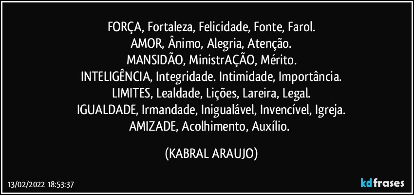 FORÇA, Fortaleza, Felicidade, Fonte, Farol.
AMOR, Ânimo, Alegria, Atenção.
MANSIDÃO, MinistrAÇÃO, Mérito.
INTELIGÊNCIA, Integridade. Intimidade, Importância.
LIMITES, Lealdade, Lições, Lareira, Legal.
IGUALDADE, Irmandade, Inigualável, Invencível, Igreja.
AMIZADE, Acolhimento, Auxílio. (KABRAL ARAUJO)