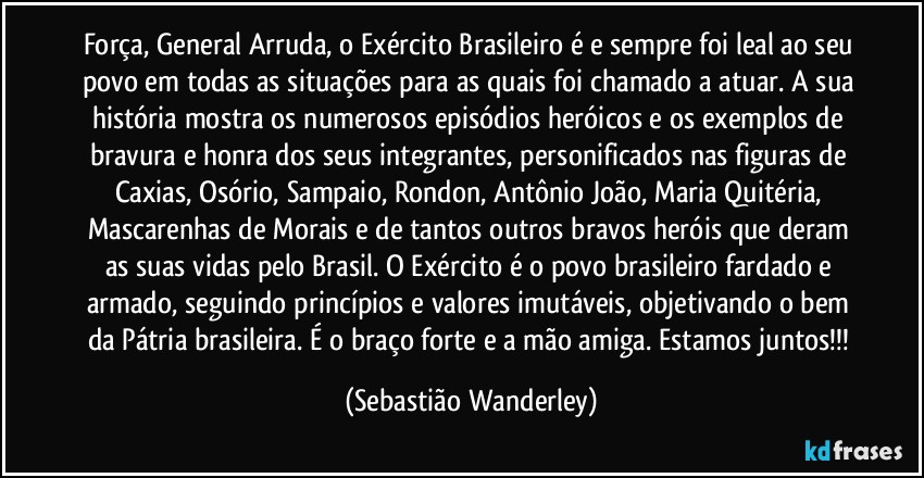 Força, General Arruda, o Exército Brasileiro é e sempre foi leal ao seu povo em todas as situações para as quais foi chamado a atuar. A sua história mostra os numerosos episódios heróicos e os exemplos de bravura e honra dos seus integrantes, personificados nas figuras de Caxias, Osório, Sampaio, Rondon, Antônio João, Maria Quitéria, Mascarenhas de Morais e de tantos outros bravos heróis que deram as suas vidas pelo Brasil. O Exército é o povo brasileiro fardado e armado, seguindo princípios e valores imutáveis, objetivando o bem da Pátria brasileira. É o braço forte e a mão amiga. Estamos juntos!!! (Sebastião Wanderley)