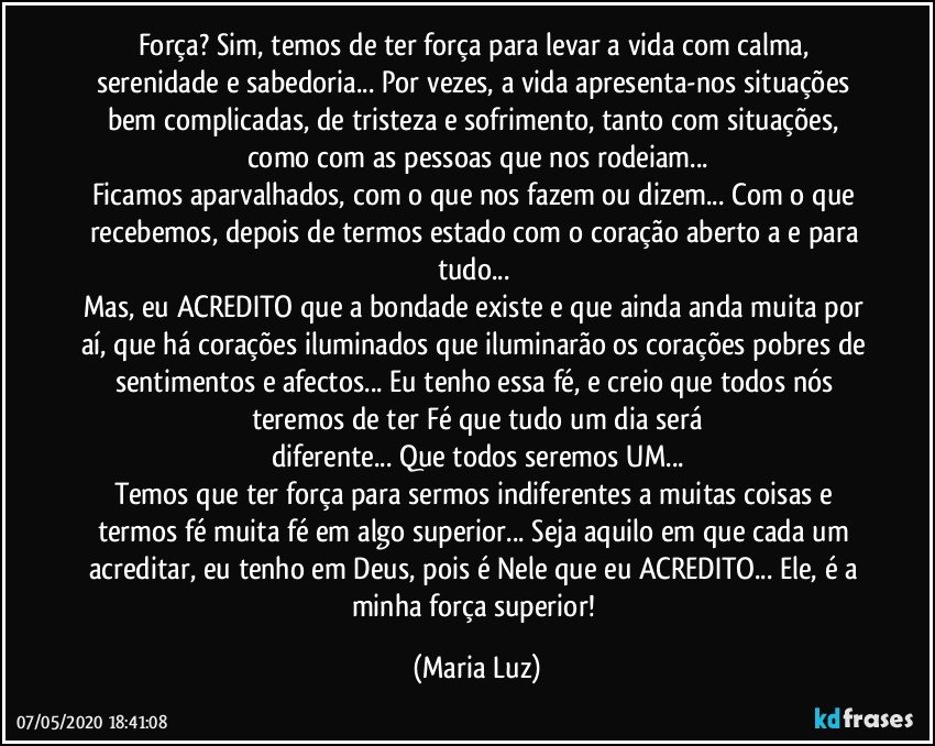 Força? Sim, temos de ter força para levar a vida com calma, serenidade e sabedoria... Por vezes, a vida apresenta-nos situações bem complicadas, de tristeza e sofrimento, tanto com situações, como com as pessoas que nos rodeiam...
Ficamos aparvalhados, com o que nos fazem ou dizem... Com o que recebemos, depois de termos estado com o coração aberto a e para tudo... 
Mas, eu ACREDITO que a bondade existe e que ainda anda muita por aí, que há corações iluminados que iluminarão os corações pobres de sentimentos e afectos...  Eu tenho essa fé, e creio que todos nós teremos de ter Fé que tudo um dia será
diferente... Que todos seremos UM...
Temos que ter força para sermos indiferentes a muitas coisas e termos fé muita fé em algo superior... Seja aquilo em que cada um acreditar, eu tenho em Deus, pois é Nele que eu ACREDITO... Ele, é a minha força superior! (Maria Luz)