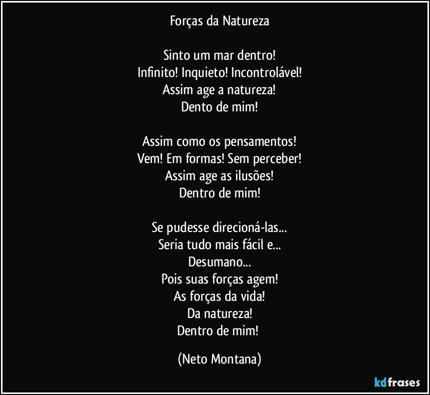 Forças da Natureza

Sinto um mar dentro!
Infinito! Inquieto! Incontrolável!
Assim age a natureza!
Dento de mim!

Assim como os pensamentos!
Vem! Em formas! Sem perceber!
Assim age as ilusões!
Dentro de mim!

Se pudesse direcioná-las...
Seria tudo mais fácil e...
Desumano...
Pois suas forças agem!
As forças da vida!
Da natureza!
Dentro de mim! (Neto Montana)