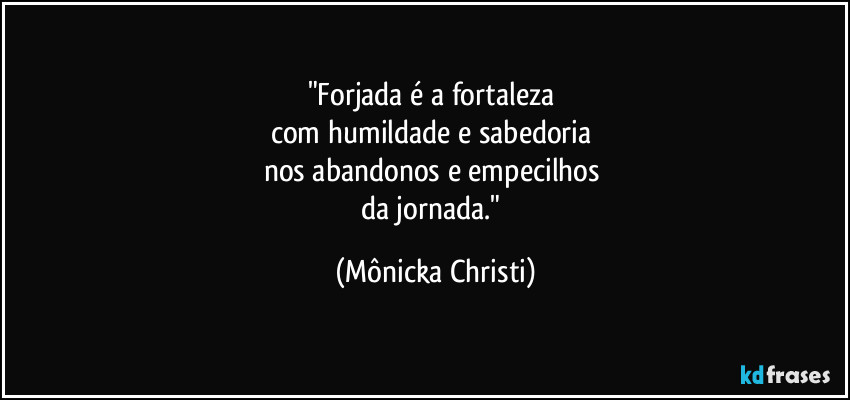 "Forjada é a fortaleza 
com humildade e sabedoria 
nos abandonos e empecilhos 
da jornada." (Mônicka Christi)