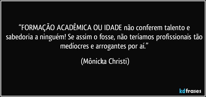 “FORMAÇÃO ACADÊMICA OU IDADE não conferem talento e sabedoria a ninguém! Se assim o fosse, não teríamos profissionais tão medíocres e arrogantes por aí.” (Mônicka Christi)