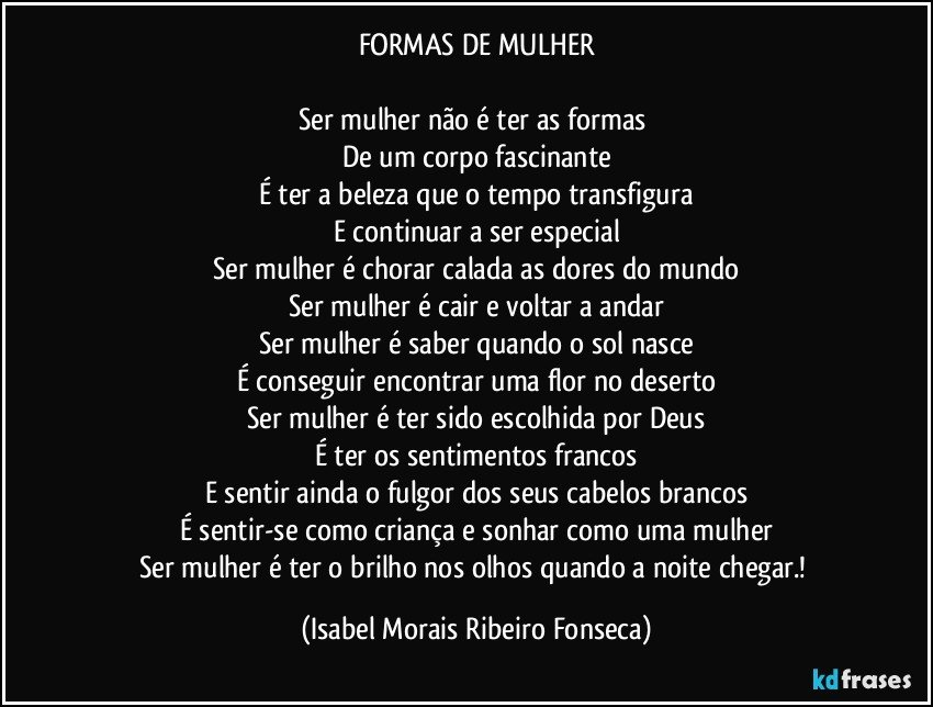 FORMAS DE MULHER
Ser mulher não é ter as formas
De um corpo fascinante
É ter a beleza que o tempo transfigura
E continuar a ser especial
Ser mulher é chorar calada as dores do mundo
Ser mulher é cair e voltar a andar
Ser mulher é saber quando o sol nasce
É conseguir encontrar uma flor no deserto
Ser mulher é ter sido escolhida por Deus
É ter os sentimentos francos
E sentir ainda o fulgor dos seus cabelos brancos
É sentir-se como criança e sonhar como uma mulher
Ser mulher é ter o brilho nos olhos quando a noite chegar.! (Isabel Morais Ribeiro Fonseca)