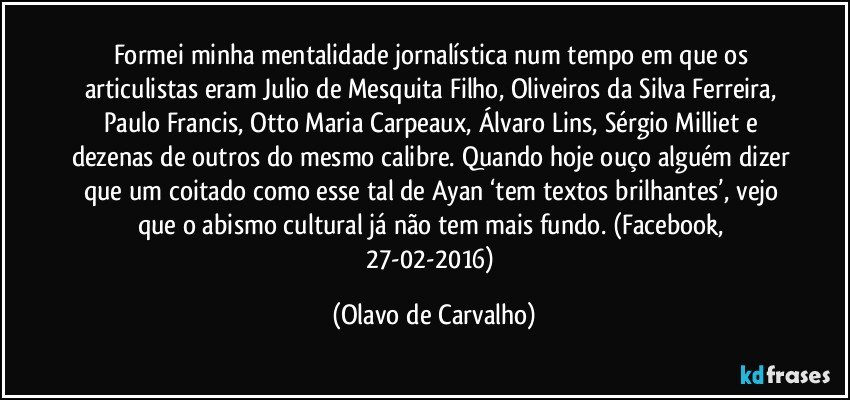 Formei minha mentalidade jornalística num tempo em que os articulistas eram Julio de Mesquita Filho, Oliveiros da Silva Ferreira, Paulo Francis, Otto Maria Carpeaux, Álvaro Lins, Sérgio Milliet e dezenas de outros do mesmo calibre. Quando hoje ouço alguém dizer que um coitado como esse tal de Ayan ‘tem textos brilhantes’, vejo que o abismo cultural já não tem mais fundo. (Facebook, 27-02-2016) (Olavo de Carvalho)