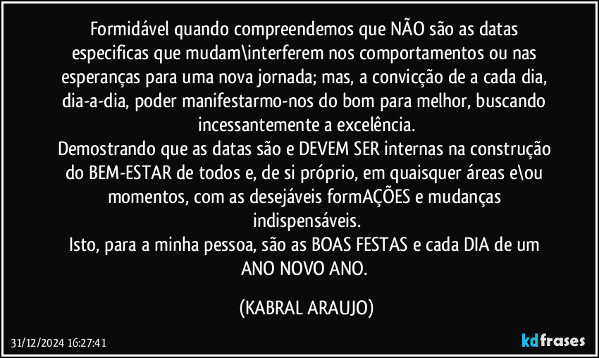 Formidável quando compreendemos que NÃO são as datas especificas que mudam\interferem nos comportamentos ou nas esperanças para uma nova jornada; mas, a convicção de a cada dia, dia-a-dia, poder manifestarmo-nos do bom para melhor, buscando incessantemente a excelência.
Demostrando que as datas são e DEVEM SER internas na construção do BEM-ESTAR de todos e, de si próprio, em quaisquer áreas e\ou momentos, com as desejáveis formAÇÕES e mudanças indispensáveis.
Isto, para a minha pessoa, são as BOAS FESTAS e cada DIA de um ANO NOVO ANO. (KABRAL ARAUJO)