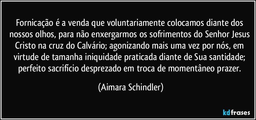 Fornicação é a venda que voluntariamente colocamos diante dos nossos olhos, para não enxergarmos os sofrimentos do Senhor Jesus Cristo na cruz do Calvário;  agonizando mais uma  vez por nós, em virtude de tamanha iniquidade praticada diante de Sua santidade;  perfeito sacrifício desprezado em troca de momentâneo prazer. (Aimara Schindler)