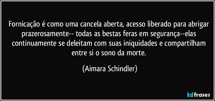 Fornicação é como uma cancela aberta, acesso liberado para abrigar prazerosamente-- todas as bestas feras em segurança--elas continuamente se deleitam com suas iniquidades e compartilham entre si o sono da morte. (Aimara Schindler)