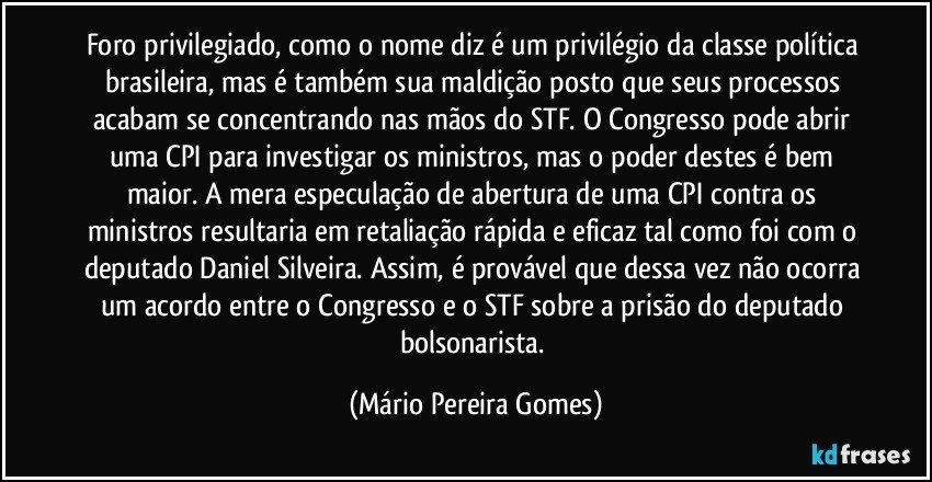 Foro privilegiado, como o nome diz é um privilégio da classe política brasileira, mas é também sua maldição posto que seus processos acabam se concentrando nas mãos do STF. O Congresso pode abrir uma CPI para investigar os ministros, mas o poder destes é bem maior. A mera especulação de abertura de uma CPI contra os ministros resultaria em retaliação rápida e eficaz tal como foi com o deputado Daniel Silveira. Assim, é provável que dessa vez não ocorra um acordo entre o Congresso e o STF sobre a prisão do deputado bolsonarista. (Mário Pereira Gomes)