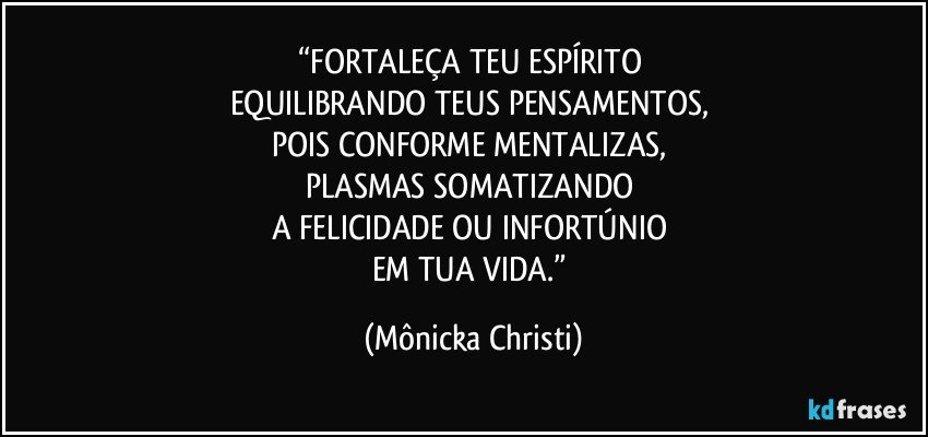 “FORTALEÇA TEU ESPÍRITO 
EQUILIBRANDO TEUS PENSAMENTOS, 
POIS CONFORME MENTALIZAS, 
PLASMAS SOMATIZANDO 
A FELICIDADE OU INFORTÚNIO 
EM TUA VIDA.” (Mônicka Christi)