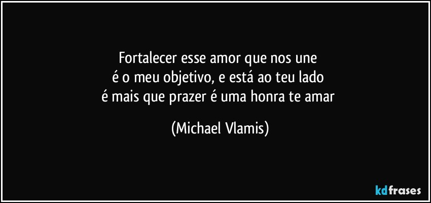 Fortalecer esse amor que nos une 
é o meu objetivo, e está ao teu lado 
é mais que prazer é uma honra te amar (Michael Vlamis)