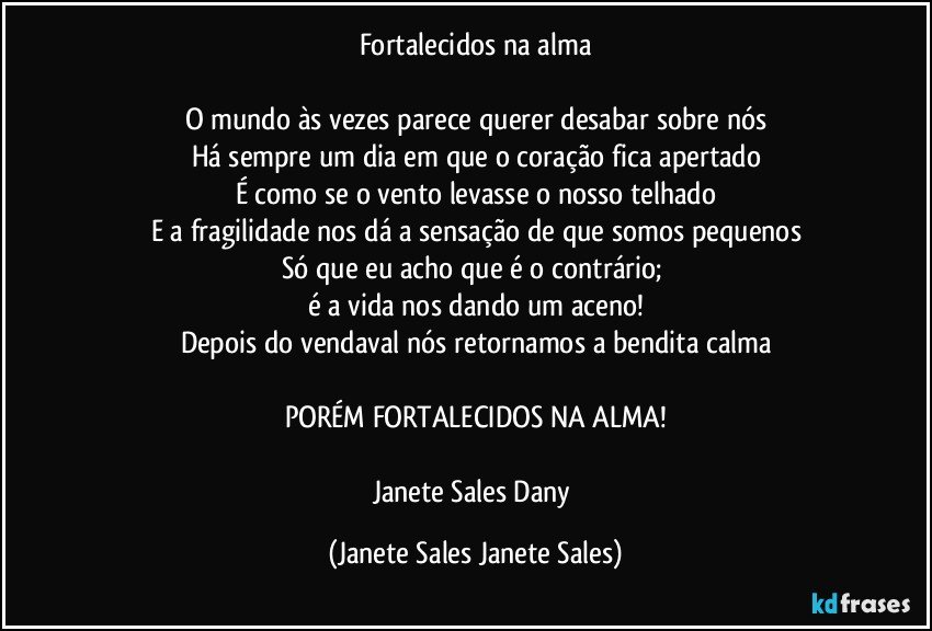 Fortalecidos na alma

O mundo às vezes parece querer desabar sobre nós
Há sempre um dia em que o coração fica apertado
É como se o vento levasse o nosso telhado
E a fragilidade nos dá a sensação de que somos pequenos
Só que eu acho que é o contrário; 
é a vida nos dando um aceno!
Depois do vendaval nós retornamos a bendita calma

PORÉM FORTALECIDOS NA ALMA!

Janete Sales Dany (Janete Sales Janete Sales)