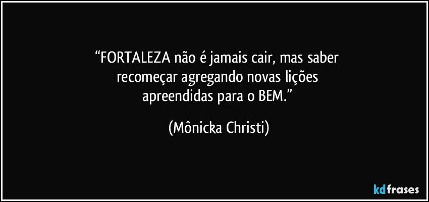 “FORTALEZA não é jamais cair, mas saber 
recomeçar agregando novas lições 
apreendidas para o BEM.” (Mônicka Christi)