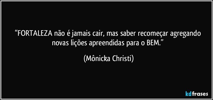 “FORTALEZA não é jamais cair, mas saber recomeçar agregando novas lições apreendidas para o BEM.” (Mônicka Christi)