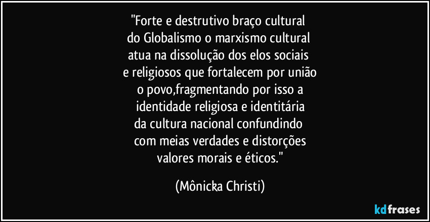 "Forte e destrutivo braço cultural
do Globalismo o marxismo cultural
atua na dissolução dos elos sociais
e religiosos que fortalecem por união
o povo,fragmentando por isso a
identidade religiosa e identitária
da cultura nacional confundindo
com meias verdades e distorções
valores morais e éticos." (Mônicka Christi)