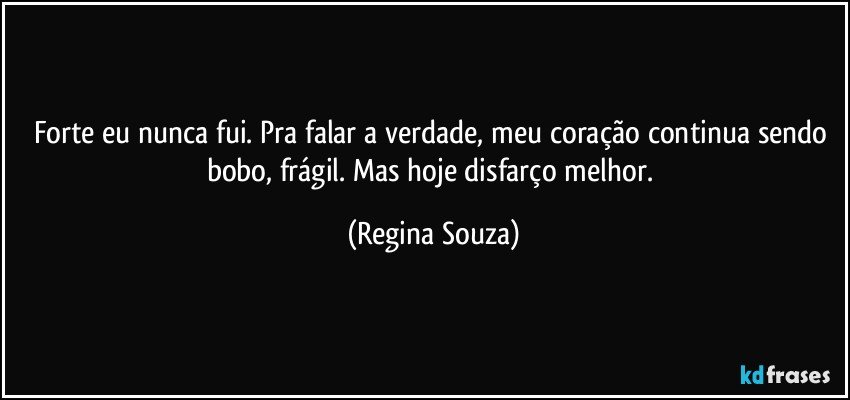 Forte eu nunca fui. Pra falar a verdade, meu coração continua sendo bobo, frágil. Mas hoje disfarço melhor. (Regina Souza)